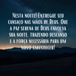 Com a bênção divina para esta noite, entregue seu cansaço nas mãos de Deus. Que a paz serena d'Ele envolva sua noite, trazendo descanso e a força necessária para um novo amanhecer! Mensagem de Boa Noite Abençoada por Deus.